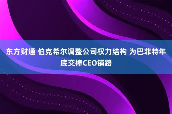 东方财通 伯克希尔调整公司权力结构 为巴菲特年底交棒CEO铺路