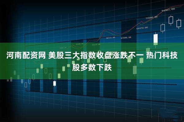 河南配资网 美股三大指数收盘涨跌不一 热门科技股多数下跌