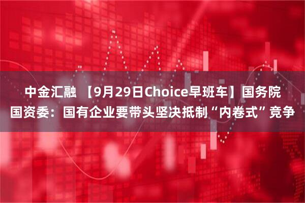 中金汇融 【9月29日Choice早班车】国务院国资委：国有企业要带头坚决抵制“内卷式”竞争