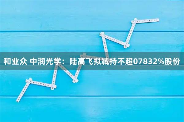 和业众 中润光学：陆高飞拟减持不超07832%股份