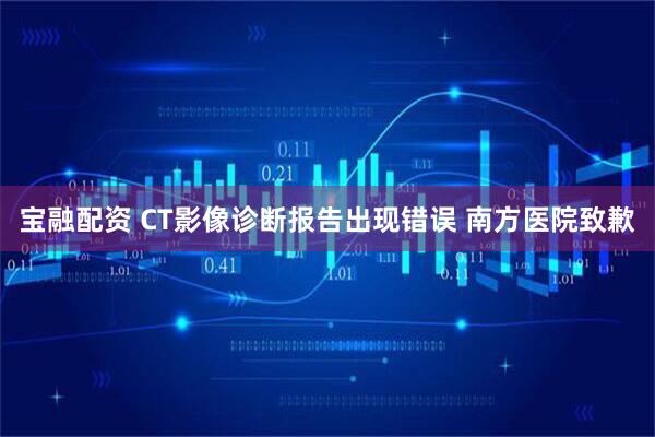 宝融配资 CT影像诊断报告出现错误 南方医院致歉