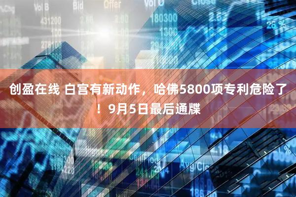 创盈在线 白宫有新动作，哈佛5800项专利危险了！9月5日最后通牒