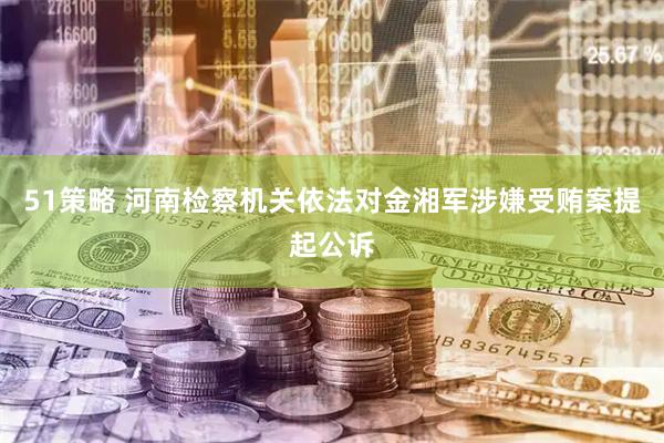 51策略 河南检察机关依法对金湘军涉嫌受贿案提起公诉
