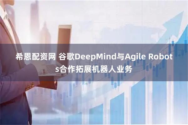 希恩配资网 谷歌DeepMind与Agile Robots合作拓展机器人业务
