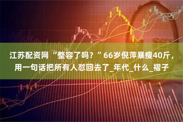 江苏配资网 “整容了吗？”66岁倪萍暴瘦40斤，用一句话把所有人怼回去了_年代_什么_褶子