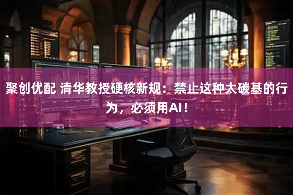 聚创优配 清华教授硬核新规：禁止这种太碳基的行为，必须用AI！