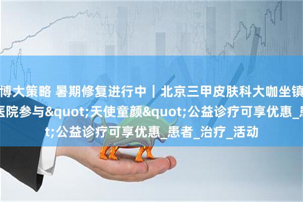 博大策略 暑期修复进行中｜北京三甲皮肤科大咖坐镇！在长沙新湘医院参与"天使童颜"公益诊疗可享优惠_患者_治疗_活动
