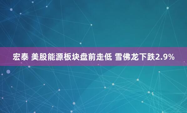 宏泰 美股能源板块盘前走低 雪佛龙下跌2.9%