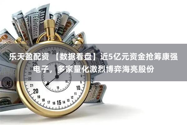 乐天盈配资 【数据看盘】近5亿元资金抢筹康强电子，多家量化激烈博弈海亮股份