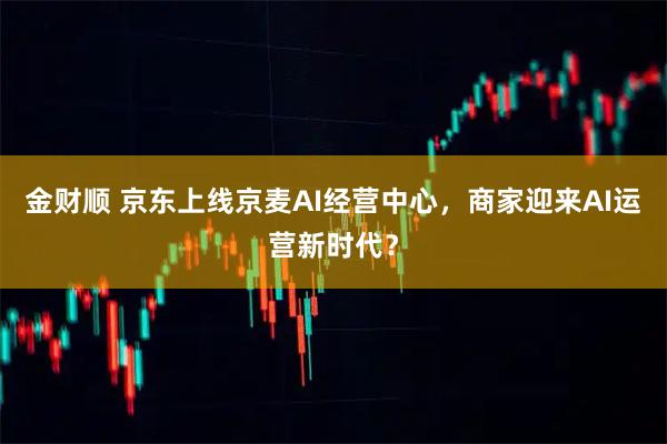 金财顺 京东上线京麦AI经营中心，商家迎来AI运营新时代？